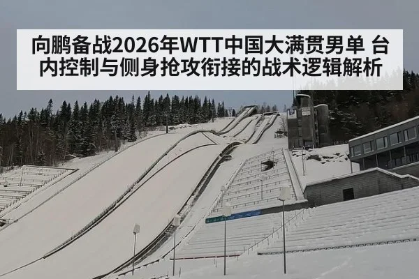 向鹏备战2026年WTT中国大满贯男单 台内控制与侧身抢攻衔接的战术逻辑解析