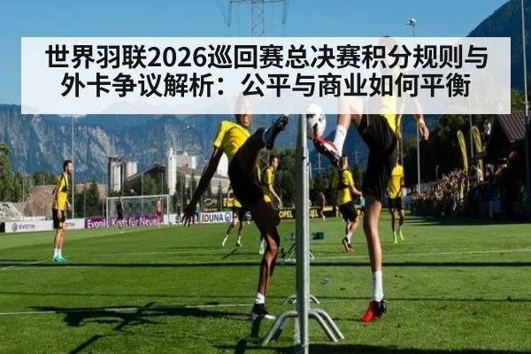 世界羽联2026巡回赛总决赛积分规则与外卡争议解析：公平与商业如何平衡